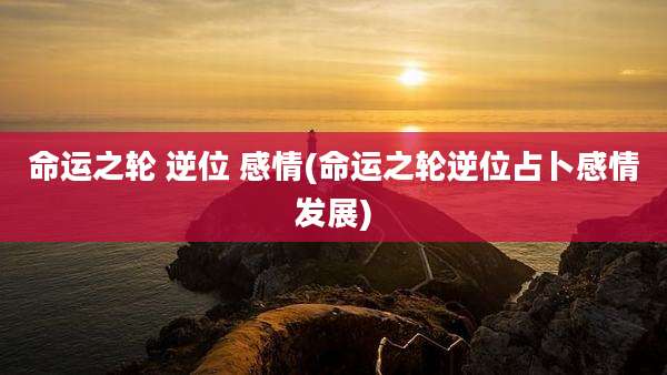 命运之轮 逆位 感情(命运之轮逆位占卜感情发展)