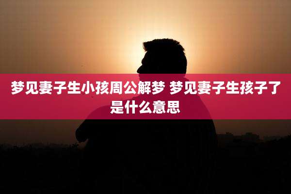 梦见妻子生小孩周公解梦 梦见妻子生孩子了是什么意思