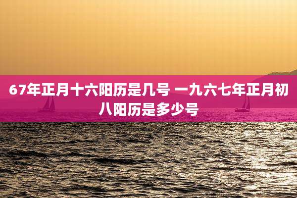 67年正月十六阳历是几号 一九六七年正月初八阳历是多少号