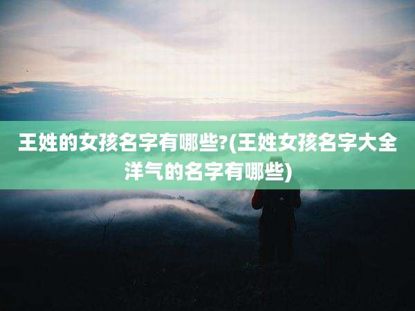 王姓的女孩名字有哪些?(王姓女孩名字大全洋气的名字有哪些)