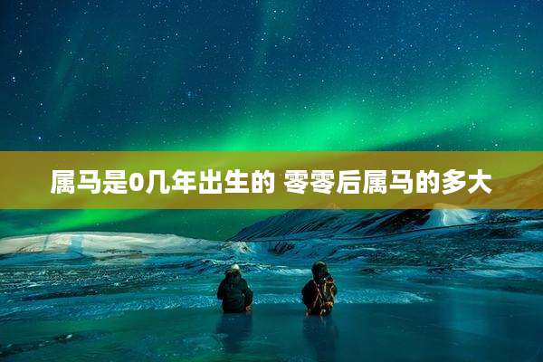 属马是0几年出生的 零零后属马的多大
