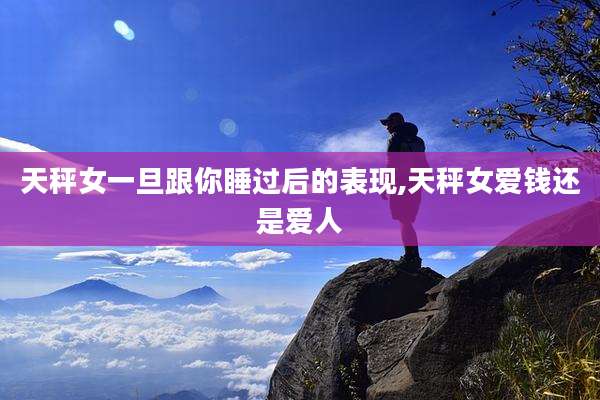 天秤女一旦跟你睡过后的表现,天秤女爱钱还是爱人