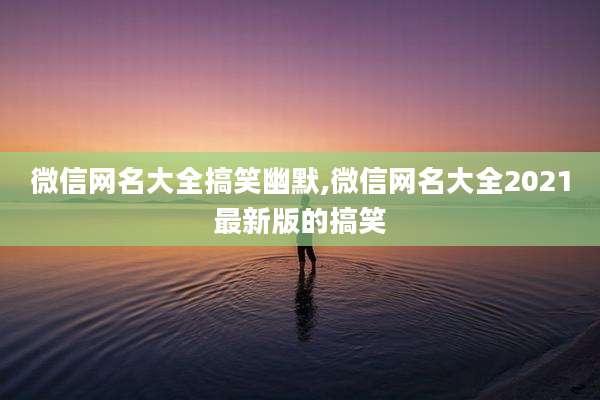 微信网名大全搞笑幽默,微信网名大全2021最新版的搞笑