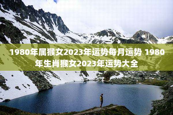 1980年属猴女2023年运势每月运势 1980年生肖猴女2023年运势大全