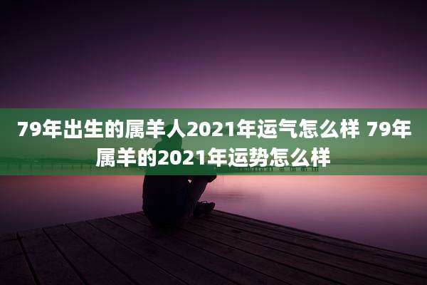 79年出生的属羊人2021年运气怎么样 79年属羊的2021年运势怎么样