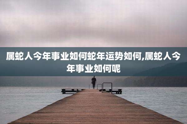 属蛇人今年事业如何蛇年运势如何,属蛇人今年事业如何呢