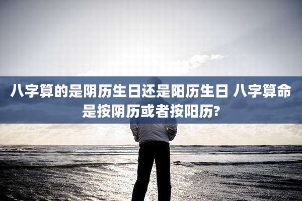 八字算的是阴历生日还是阳历生日 八字算命是按阴历或者按阳历?