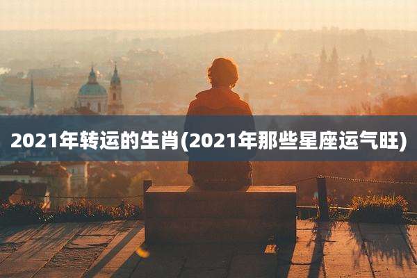 2021年转运的生肖(2021年那些星座运气旺)