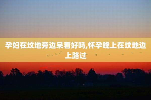 孕妇在坟地旁边呆着好吗,怀孕晚上在坟地边上路过