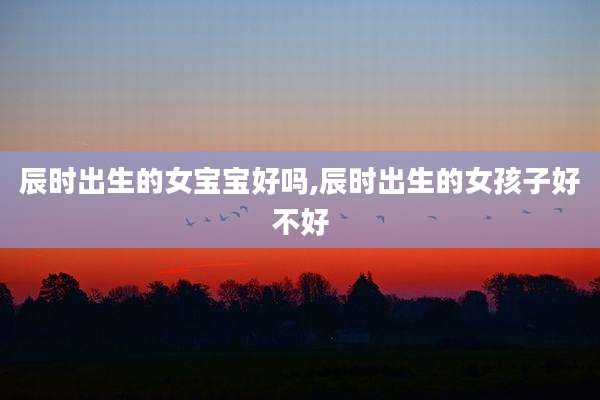 辰时出生的女宝宝好吗,辰时出生的女孩子好不好