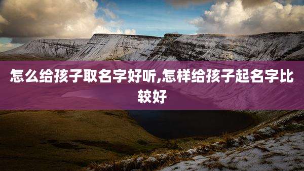 怎么给孩子取名字好听,怎样给孩子起名字比较好