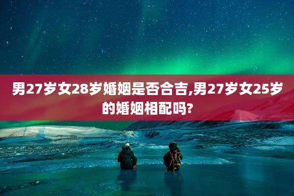 男27岁女28岁婚姻是否合吉,男27岁女25岁的婚姻相配吗?
