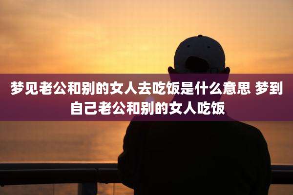 梦见老公和别的女人去吃饭是什么意思 梦到自己老公和别的女人吃饭