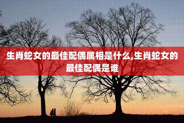 生肖蛇女的最佳配偶属相是什么,生肖蛇女的最佳配偶是谁