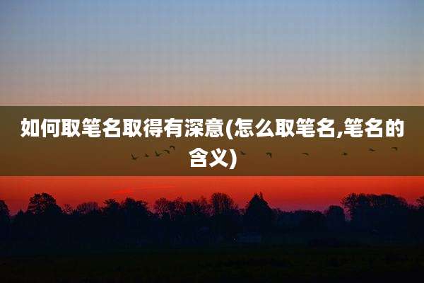 如何取笔名取得有深意(怎么取笔名,笔名的含义)