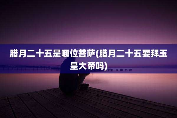 腊月二十五是哪位菩萨(腊月二十五要拜玉皇大帝吗)
