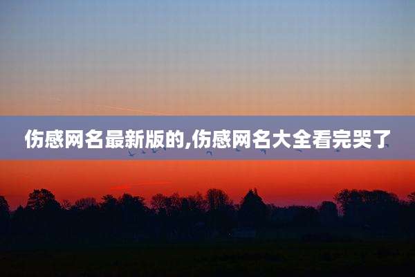 伤感网名最新版的,伤感网名大全看完哭了