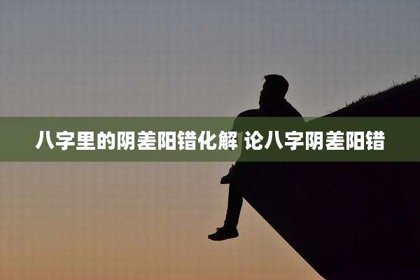 八字里的阴差阳错化解 论八字阴差阳错