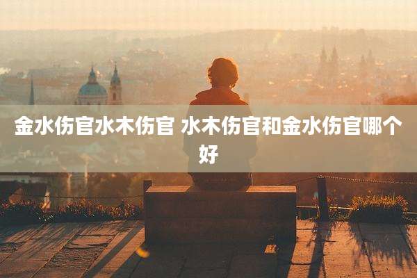 金水伤官水木伤官 水木伤官和金水伤官哪个好