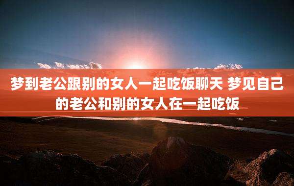 梦到老公跟别的女人一起吃饭聊天 梦见自己的老公和别的女人在一起吃饭
