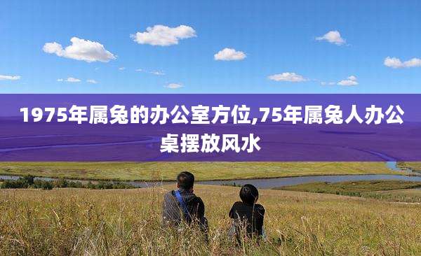 1975年属兔的办公室方位,75年属兔人办公桌摆放风水