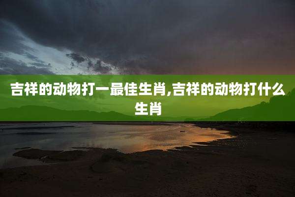 吉祥的动物打一最佳生肖,吉祥的动物打什么生肖