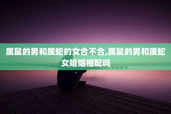 属鼠的男和属蛇的女合不合,属鼠的男和属蛇女婚姻相配吗
