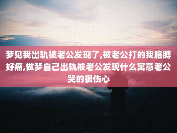 梦见我出轨被老公发现了,被老公打的我胳膊好痛,做梦自己出轨被老公发现什么寓意老公哭的很伤心