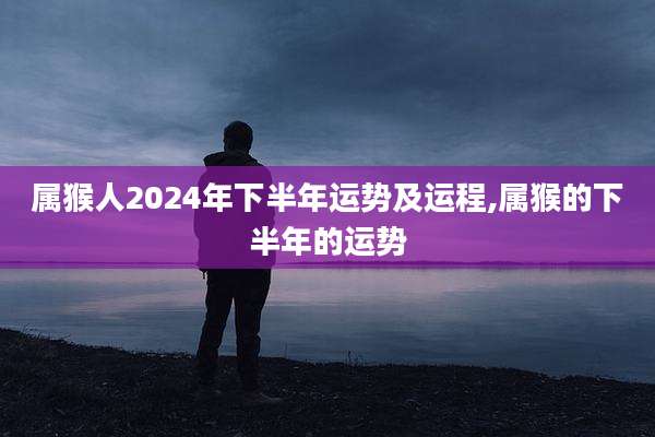 属猴人2024年下半年运势及运程,属猴的下半年的运势
