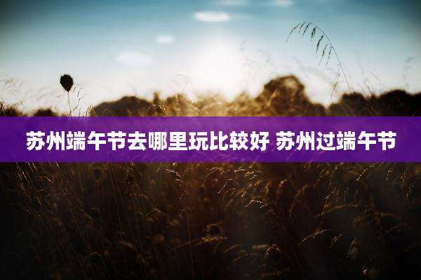 苏州端午节去哪里玩比较好 苏州过端午节