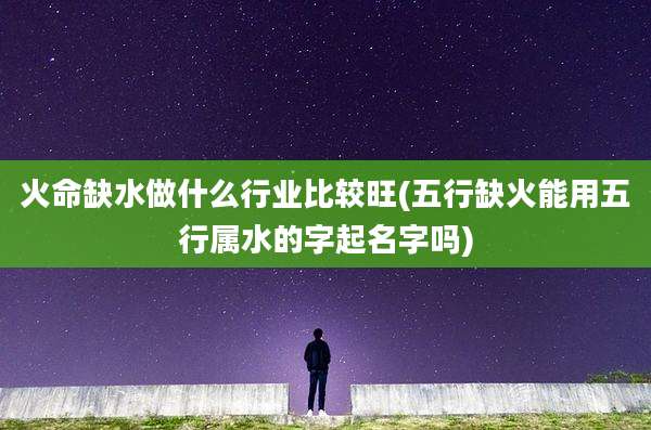 火命缺水做什么行业比较旺(五行缺火能用五行属水的字起名字吗)