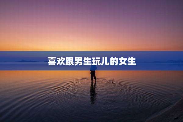 喜欢跟男生玩儿的女生