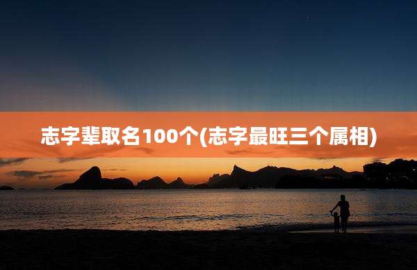 志字辈取名100个(志字最旺三个属相)