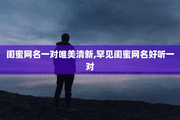 闺蜜网名一对唯美清新,罕见闺蜜网名好听一对