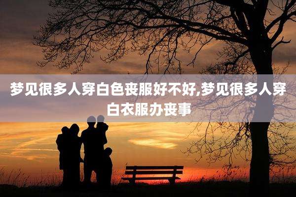 梦见很多人穿白色丧服好不好,梦见很多人穿白衣服办丧事