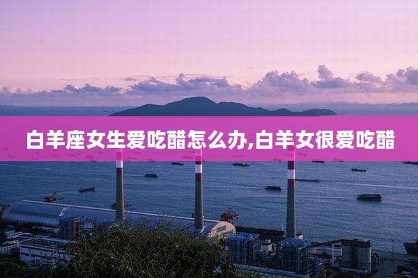 白羊座女生爱吃醋怎么办,白羊女很爱吃醋