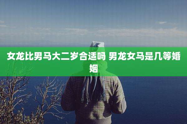 女龙比男马大二岁合适吗 男龙女马是几等婚姻