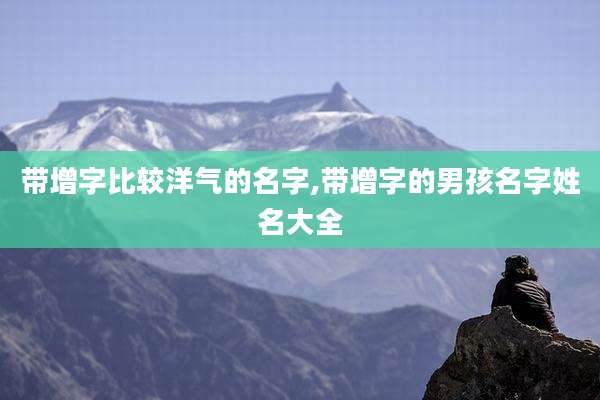 带增字比较洋气的名字,带增字的男孩名字姓名大全