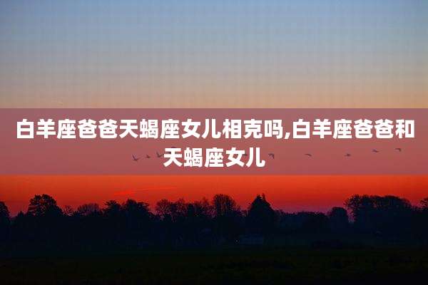 白羊座爸爸天蝎座女儿相克吗,白羊座爸爸和天蝎座女儿