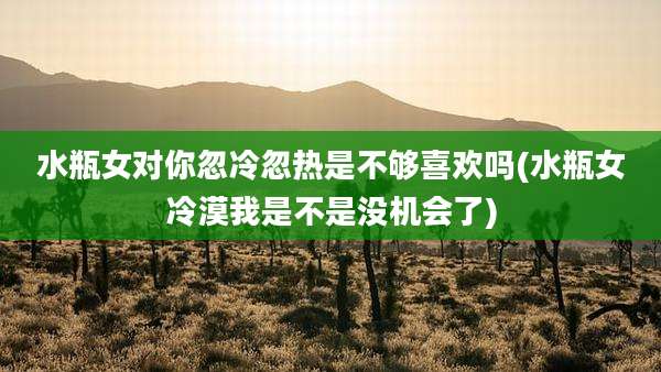 水瓶女对你忽冷忽热是不够喜欢吗(水瓶女冷漠我是不是没机会了)