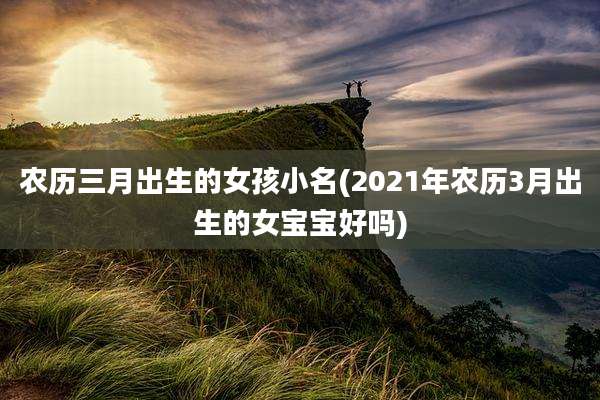 农历三月出生的女孩小名(2021年农历3月出生的女宝宝好吗)