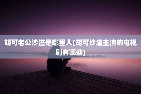 胡可老公沙溢是哪里人(胡可沙溢主演的电视剧有哪些)