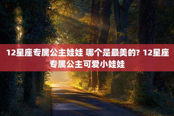 12星座专属公主娃娃 哪个是最美的? 12星座专属公主可爱小娃娃