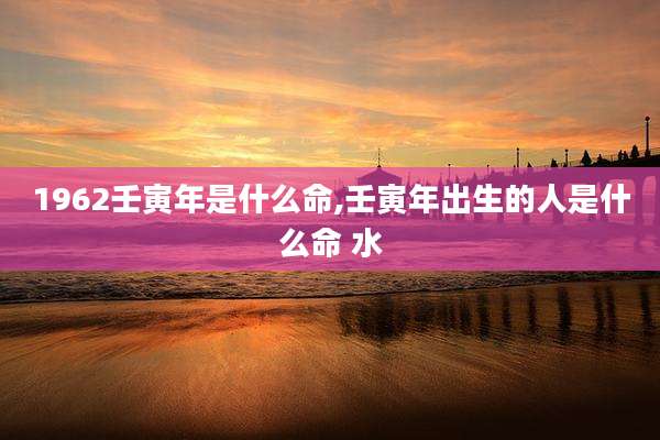 1962壬寅年是什么命,壬寅年出生的人是什么命 水