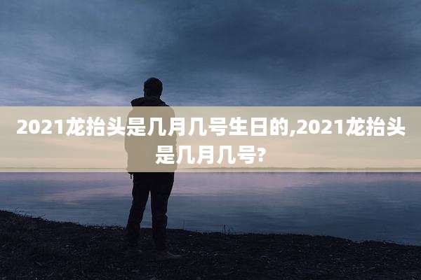 2021龙抬头是几月几号生日的,2021龙抬头是几月几号?