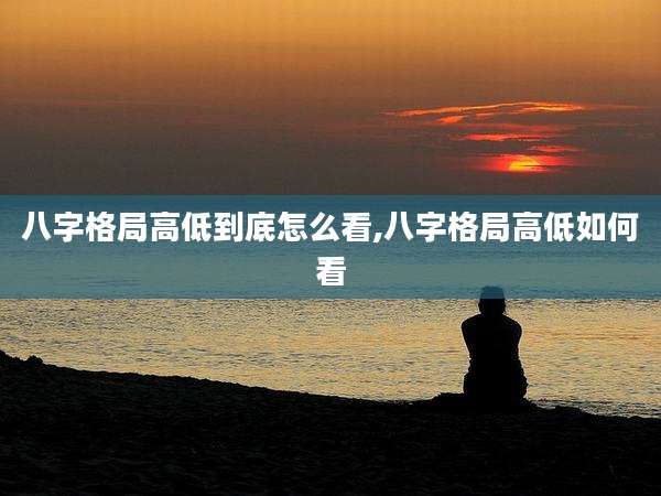 八字格局高低到底怎么看,八字格局高低如何看