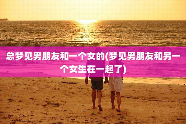 总梦见男朋友和一个女的(梦见男朋友和另一个女生在一起了)