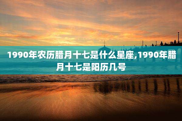 1990年农历腊月十七是什么星座,1990年腊月十七是阳历几号