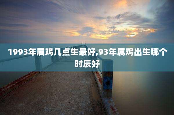 1993年属鸡几点生最好,93年属鸡出生哪个时辰好