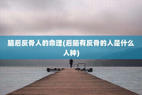 脑后反骨人的命理(后脑有反骨的人是什么人种)